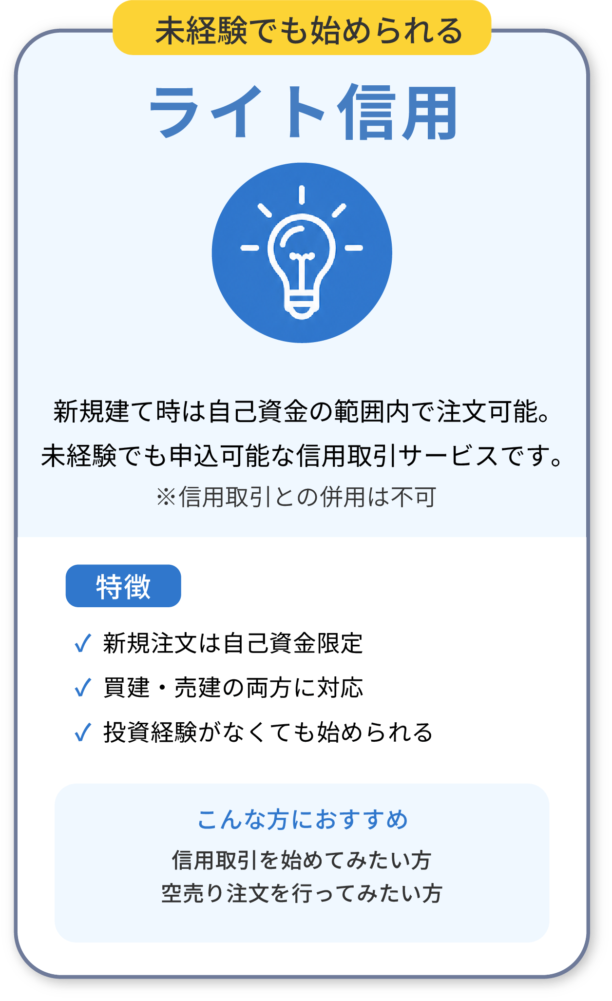 ライト信用：未経験でも始められる。新規建て時は自己資金の範囲内で注文可能。新規注文は自己資金限定、買建・売建の両方に対応、投資経験がなくても始められる。信用取引を始めてみたい方、空売り注文を行ってみたい方におすすめ。